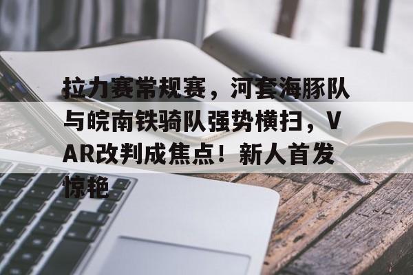 拉力赛常规赛，河套海豚队与皖南铁骑队强势横扫，VAR改判成焦点！新人首发惊艳的简单介绍